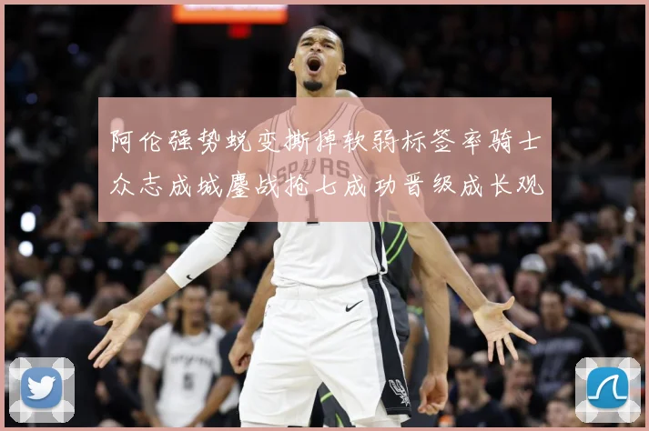 阿伦强势蜕变撕掉软弱标签率骑士众志成城鏖战抢七成功晋级成长观察