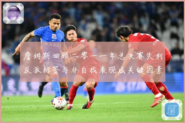 詹姆斯回顾二零一一年总决赛失利反派标签与非自我表现成关键因素赛场复盘