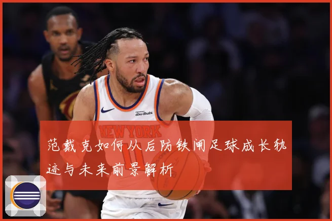 范戴克如何从后防铁闸足球成长轨迹与未来前景解析