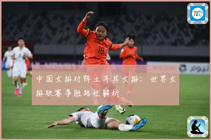 中国女排对阵土耳其女排：世界女排联赛争胜路径解析