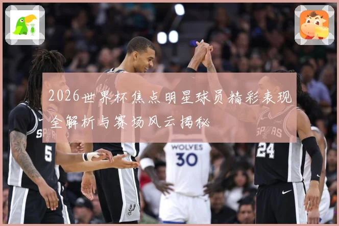 2026世界杯焦点明星球员精彩表现全解析与赛场风云揭秘