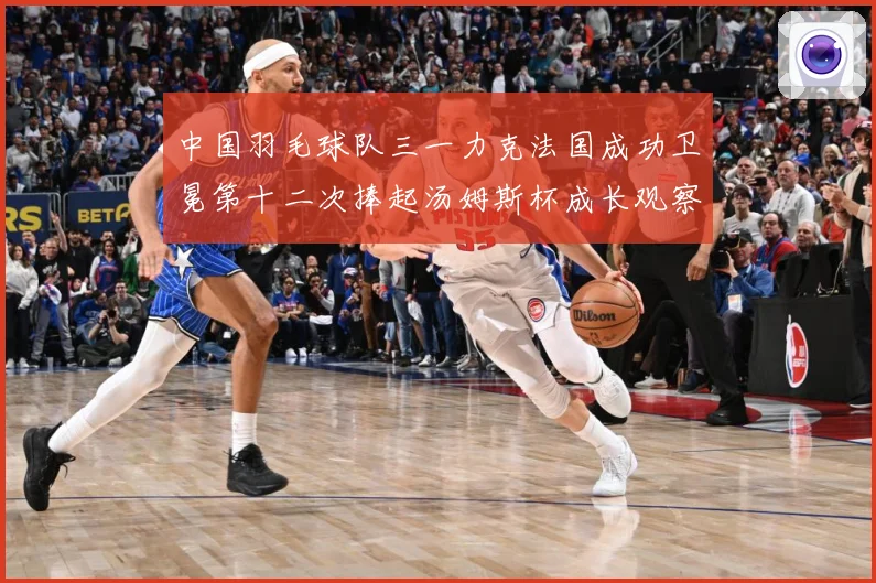 中国羽毛球队三一力克法国成功卫冕第十二次捧起汤姆斯杯成长观察