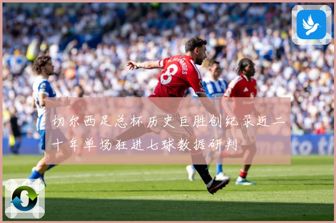切尔西足总杯历史巨胜创纪录近二十年单场狂进七球数据研判