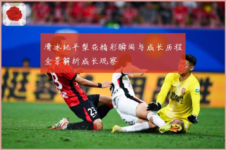 滑冰纪平梨花精彩瞬间与成长历程全景解析成长观察