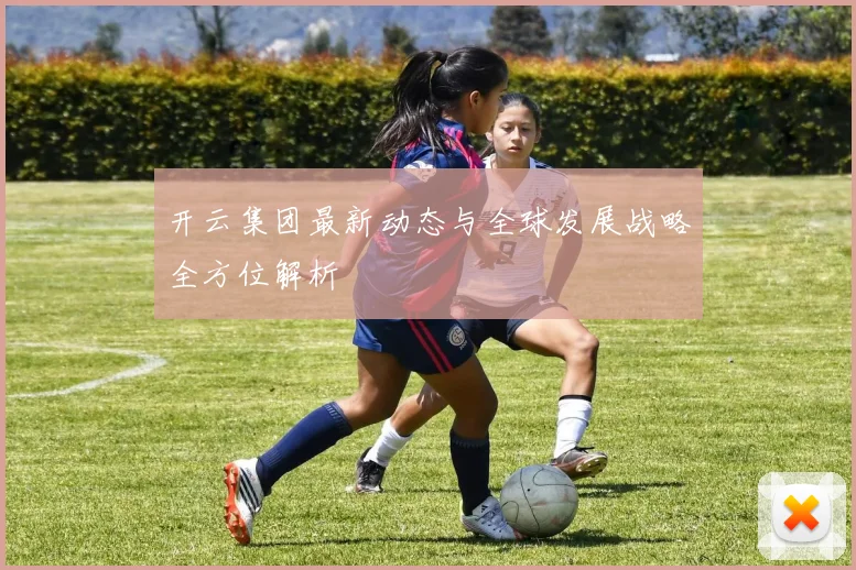 开云集团最新动态与全球发展战略全方位解析