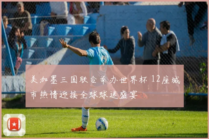 美加墨三国联合举办世界杯 12座城市热情迎接全球球迷盛宴