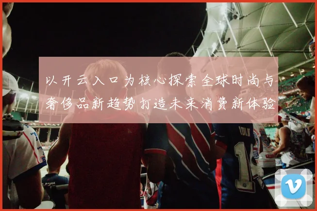 以开云入口为核心探索全球时尚与奢侈品新趋势打造未来消费新体验