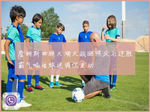詹姆斯回顾火湖大战晒照庆七连胜霸气喊话球迷调侃互动