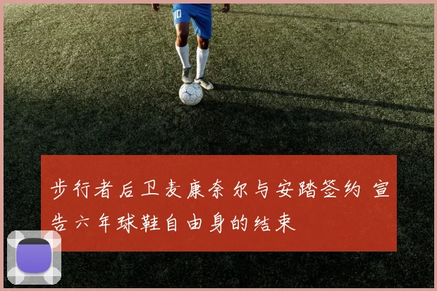步行者后卫麦康奈尔与安踏签约 宣告六年球鞋自由身的结束