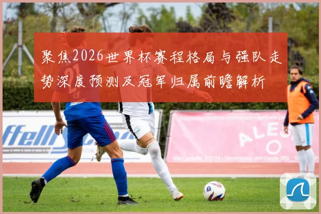 聚焦2026世界杯赛程格局与强队走势深度预测及冠军归属前瞻解析