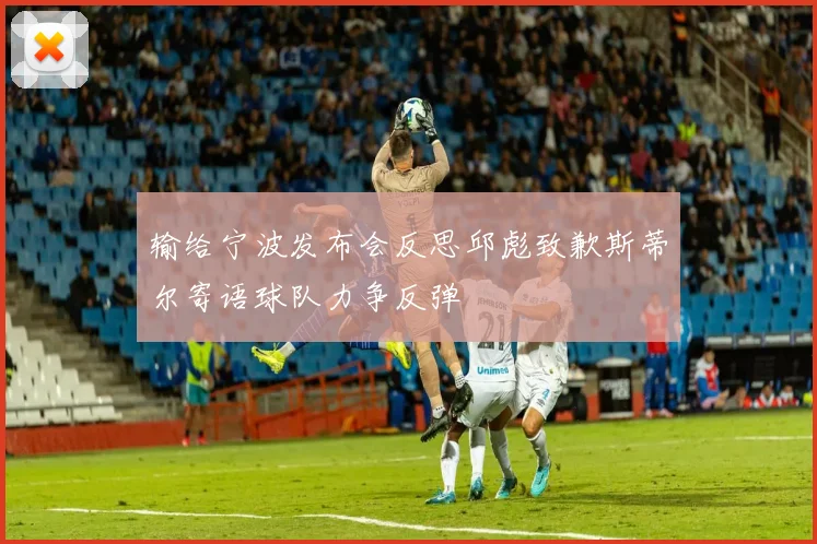 输给宁波发布会反思邱彪致歉斯蒂尔寄语球队力争反弹