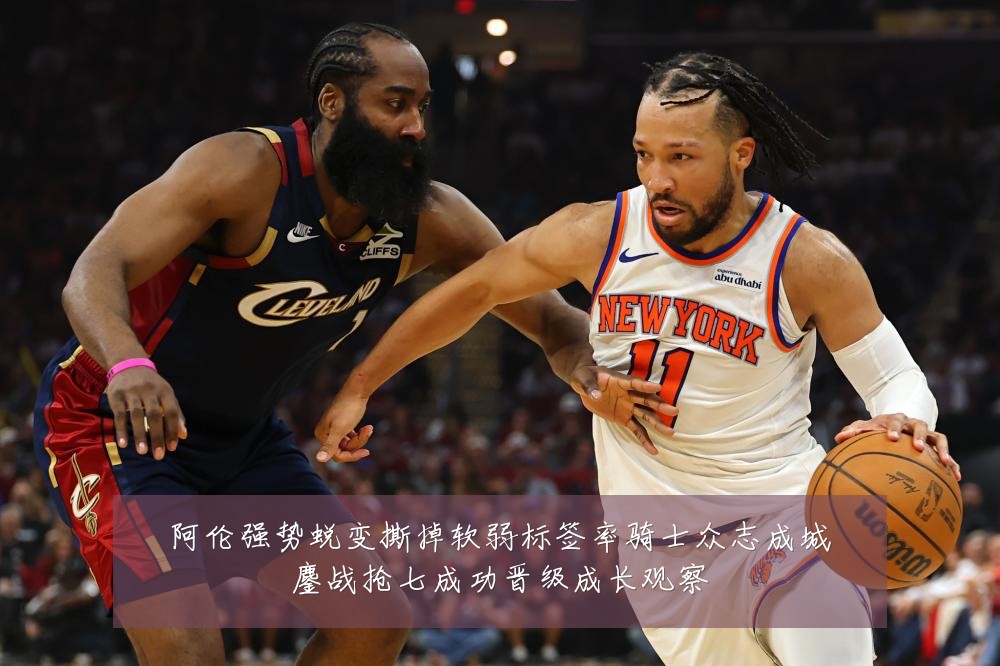 阿伦强势蜕变撕掉软弱标签率骑士众志成城鏖战抢七成功晋级成长观察